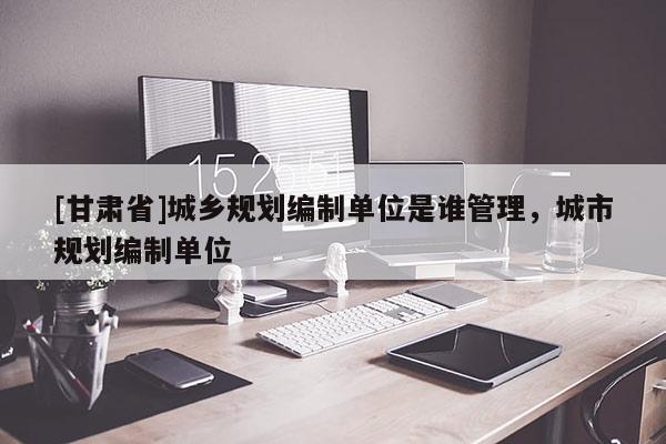 [甘肅省]城鄉(xiāng)規(guī)劃編制單位是誰管理，城市規(guī)劃編制單位
