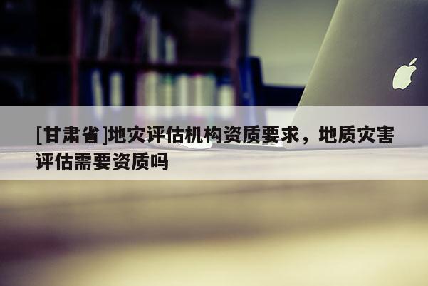 [甘肅省]地災評估機構資質要求，地質災害評估需要資質嗎