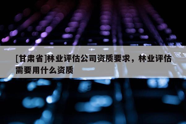 [甘肅省]林業(yè)評(píng)估公司資質(zhì)要求，林業(yè)評(píng)估需要用什么資質(zhì)