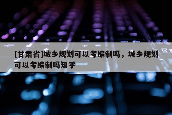 [甘肅省]城鄉(xiāng)規(guī)劃可以考編制嗎，城鄉(xiāng)規(guī)劃可以考編制嗎知乎