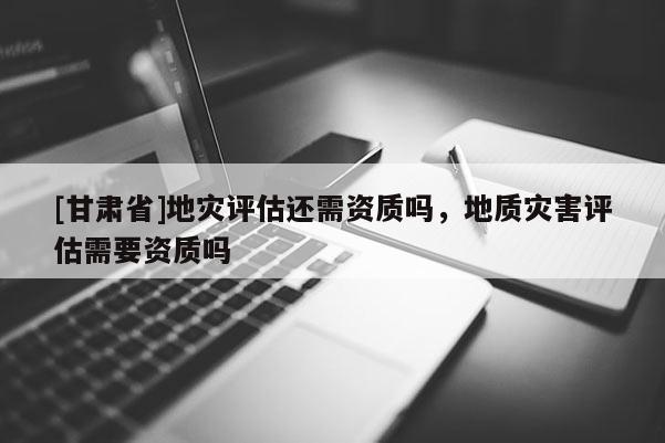 [甘肅省]地災(zāi)評(píng)估還需資質(zhì)嗎，地質(zhì)災(zāi)害評(píng)估需要資質(zhì)嗎