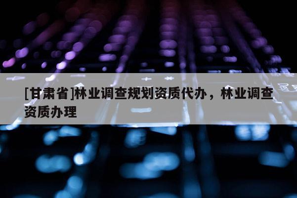 [甘肅省]林業(yè)調(diào)查規(guī)劃資質(zhì)代辦，林業(yè)調(diào)查資質(zhì)辦理