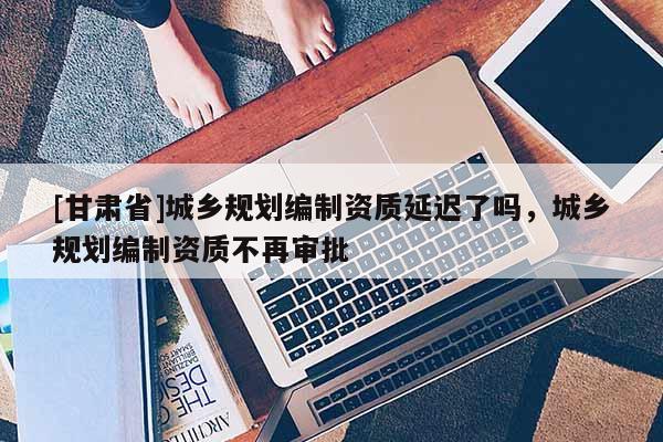 [甘肅省]城鄉(xiāng)規(guī)劃編制資質(zhì)延遲了嗎，城鄉(xiāng)規(guī)劃編制資質(zhì)不再審批
