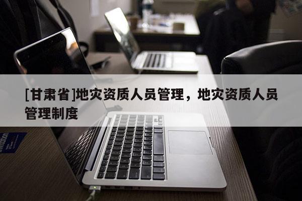 [甘肅省]地災(zāi)資質(zhì)人員管理，地災(zāi)資質(zhì)人員管理制度