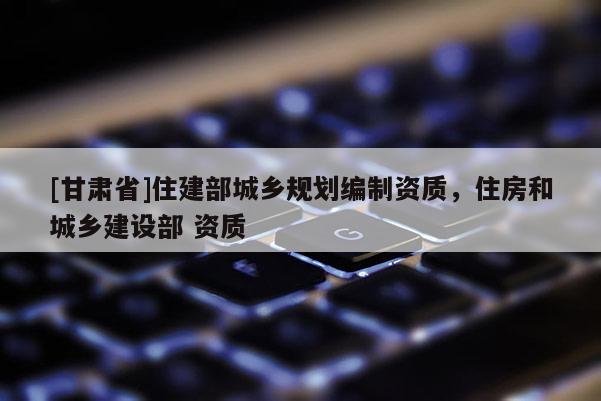 [甘肅省]住建部城鄉(xiāng)規(guī)劃編制資質(zhì)，住房和城鄉(xiāng)建設(shè)部 資質(zhì)