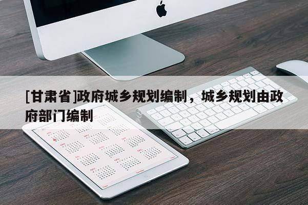 [甘肅省]政府城鄉(xiāng)規(guī)劃編制，城鄉(xiāng)規(guī)劃由政府部門編制