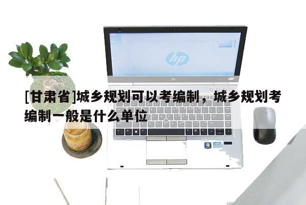 [甘肅省]城鄉(xiāng)規(guī)劃可以考編制，城鄉(xiāng)規(guī)劃考編制一般是什么單位