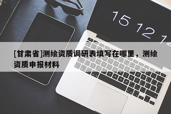 [甘肅省]測(cè)繪資質(zhì)調(diào)研表填寫在哪里，測(cè)繪資質(zhì)申報(bào)材料