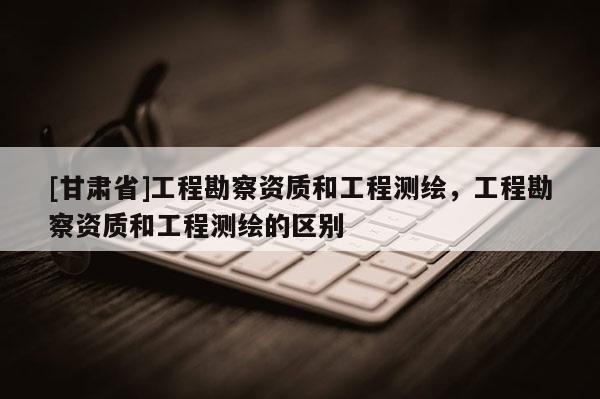[甘肅省]工程勘察資質(zhì)和工程測(cè)繪，工程勘察資質(zhì)和工程測(cè)繪的區(qū)別