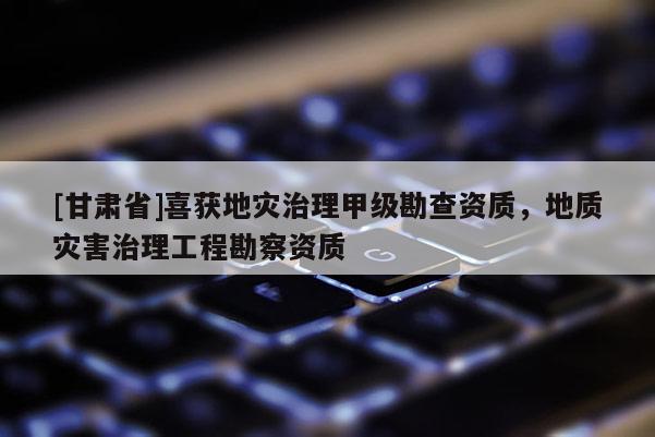 [甘肅省]喜獲地災(zāi)治理甲級勘查資質(zhì)，地質(zhì)災(zāi)害治理工程勘察資質(zhì)