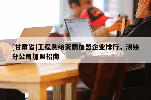 [甘肅省]工程測(cè)繪資質(zhì)加盟企業(yè)排行，測(cè)繪分公司加盟招商