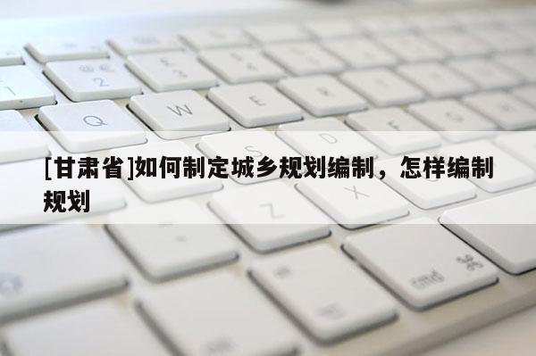 [甘肅省]如何制定城鄉(xiāng)規(guī)劃編制，怎樣編制規(guī)劃