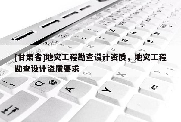 [甘肅省]地災(zāi)工程勘查設(shè)計(jì)資質(zhì)，地災(zāi)工程勘查設(shè)計(jì)資質(zhì)要求