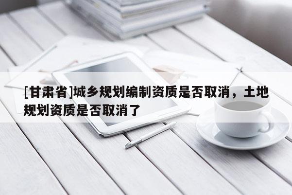 [甘肅省]城鄉(xiāng)規(guī)劃編制資質(zhì)是否取消，土地規(guī)劃資質(zhì)是否取消了