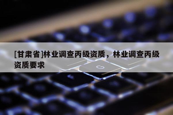 [甘肅省]林業(yè)調(diào)查丙級(jí)資質(zhì)，林業(yè)調(diào)查丙級(jí)資質(zhì)要求