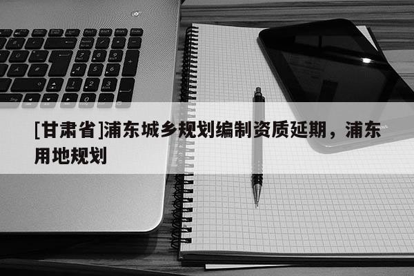 [甘肅省]浦東城鄉(xiāng)規(guī)劃編制資質延期，浦東用地規(guī)劃