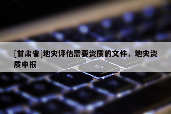 [甘肅省]地災(zāi)評估需要資質(zhì)的文件，地災(zāi)資質(zhì)申報