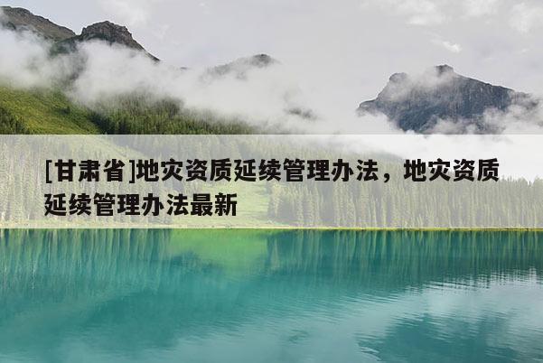 [甘肅省]地災(zāi)資質(zhì)延續(xù)管理辦法，地災(zāi)資質(zhì)延續(xù)管理辦法最新