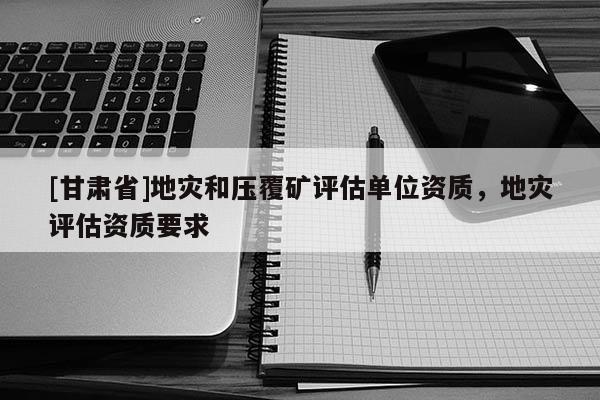 [甘肅省]地災(zāi)和壓覆礦評(píng)估單位資質(zhì)，地災(zāi)評(píng)估資質(zhì)要求
