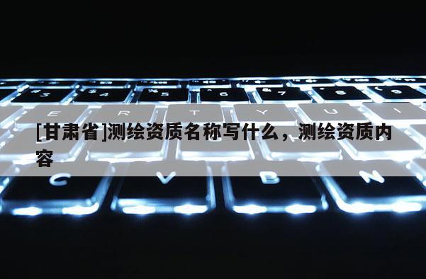 [甘肅省]測繪資質(zhì)名稱寫什么，測繪資質(zhì)內(nèi)容