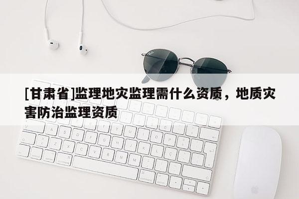 [甘肅省]監(jiān)理地災(zāi)監(jiān)理需什么資質(zhì)，地質(zhì)災(zāi)害防治監(jiān)理資質(zhì)