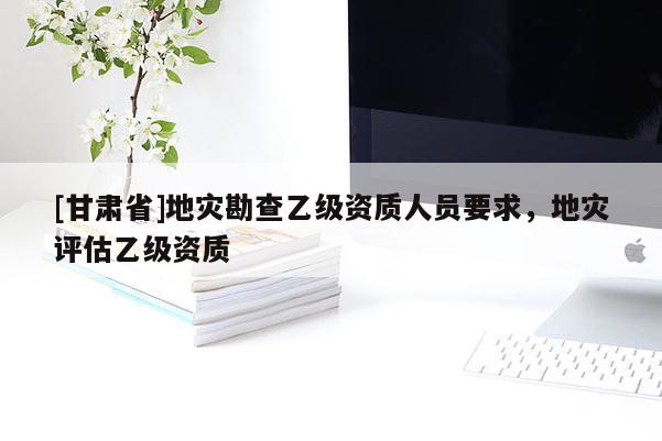 [甘肅省]地災(zāi)勘查乙級資質(zhì)人員要求，地災(zāi)評估乙級資質(zhì)