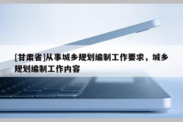[甘肅省]從事城鄉(xiāng)規(guī)劃編制工作要求，城鄉(xiāng)規(guī)劃編制工作內容