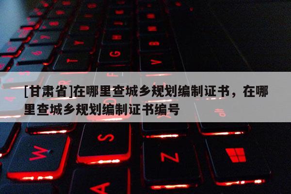 [甘肅省]在哪里查城鄉(xiāng)規(guī)劃編制證書，在哪里查城鄉(xiāng)規(guī)劃編制證書編號(hào)