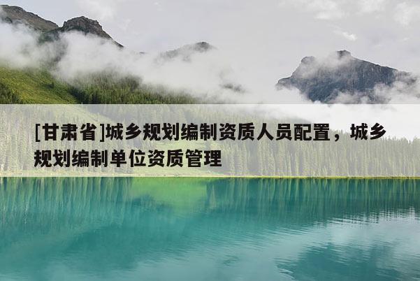 [甘肅省]城鄉(xiāng)規(guī)劃編制資質(zhì)人員配置，城鄉(xiāng)規(guī)劃編制單位資質(zhì)管理