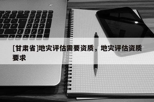 [甘肅省]地災(zāi)評估需要資質(zhì)，地災(zāi)評估資質(zhì)要求