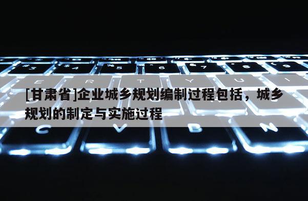 [甘肅省]企業(yè)城鄉(xiāng)規(guī)劃編制過(guò)程包括，城鄉(xiāng)規(guī)劃的制定與實(shí)施過(guò)程