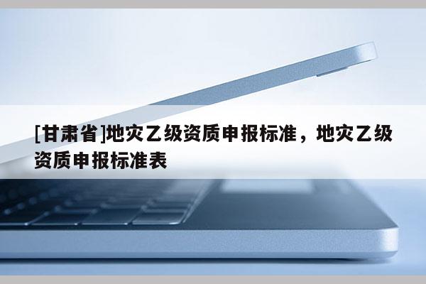 [甘肅省]地災(zāi)乙級(jí)資質(zhì)申報(bào)標(biāo)準(zhǔn)，地災(zāi)乙級(jí)資質(zhì)申報(bào)標(biāo)準(zhǔn)表
