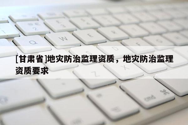 [甘肅省]地災防治監(jiān)理資質(zhì)，地災防治監(jiān)理資質(zhì)要求