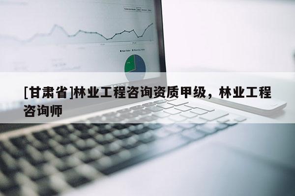 [甘肅省]林業(yè)工程咨詢資質(zhì)甲級(jí)，林業(yè)工程咨詢師