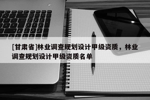 [甘肅省]林業(yè)調(diào)查規(guī)劃設(shè)計甲級資質(zhì)，林業(yè)調(diào)查規(guī)劃設(shè)計甲級資質(zhì)名單