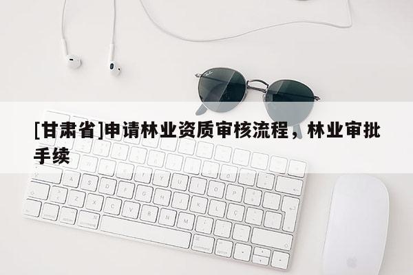 [甘肅省]申請林業(yè)資質(zhì)審核流程，林業(yè)審批手續(xù)