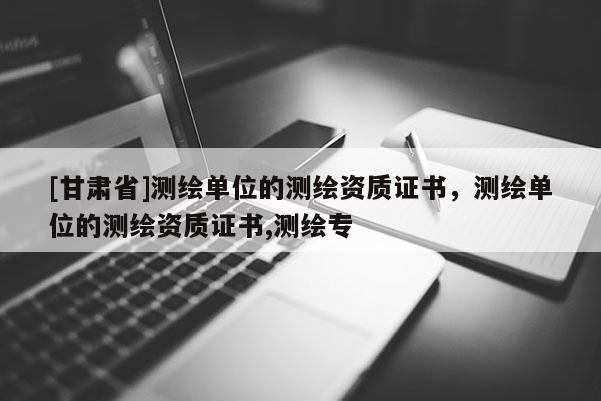 [甘肅省]測繪單位的測繪資質證書，測繪單位的測繪資質證書,測繪專