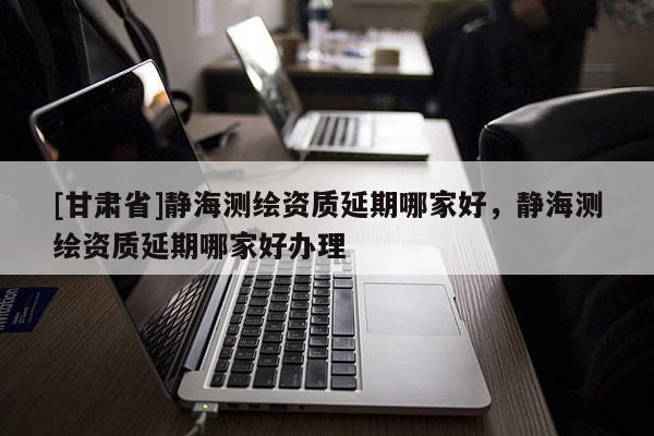[甘肅省]靜海測繪資質延期哪家好，靜海測繪資質延期哪家好辦理