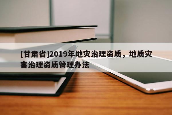 [甘肅省]2019年地災(zāi)治理資質(zhì)，地質(zhì)災(zāi)害治理資質(zhì)管理辦法