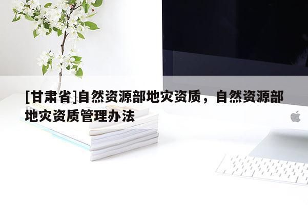 [甘肅省]自然資源部地災(zāi)資質(zhì)，自然資源部地災(zāi)資質(zhì)管理辦法