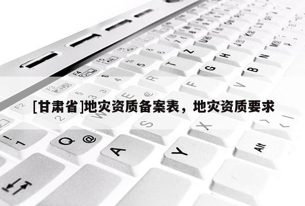[甘肅省]地災(zāi)資質(zhì)備案表，地災(zāi)資質(zhì)要求