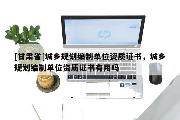 [甘肅省]城鄉(xiāng)規(guī)劃編制單位資質(zhì)證書(shū)，城鄉(xiāng)規(guī)劃編制單位資質(zhì)證書(shū)有用嗎