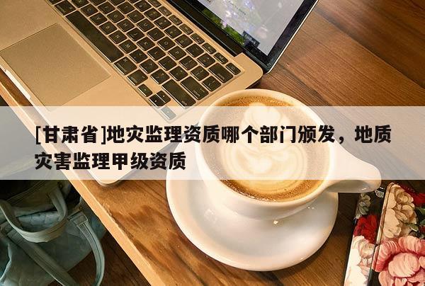 [甘肅省]地災監(jiān)理資質(zhì)哪個部門頒發(fā)，地質(zhì)災害監(jiān)理甲級資質(zhì)