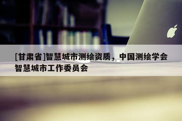 [甘肅省]智慧城市測繪資質(zhì)，中國測繪學(xué)會(huì)智慧城市工作委員會(huì)