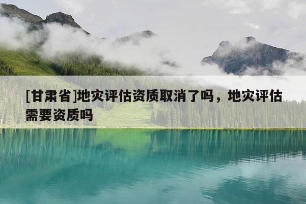 [甘肅省]地災(zāi)評估資質(zhì)取消了嗎，地災(zāi)評估需要資質(zhì)嗎