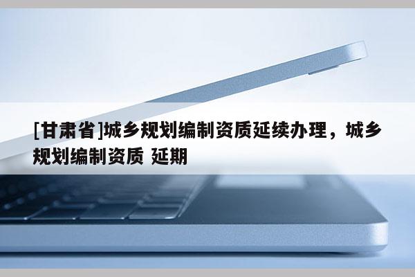 [甘肅省]城鄉(xiāng)規(guī)劃編制資質(zhì)延續(xù)辦理，城鄉(xiāng)規(guī)劃編制資質(zhì) 延期