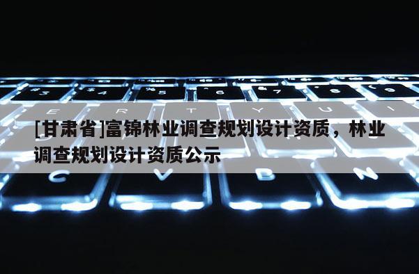 [甘肅省]富錦林業(yè)調(diào)查規(guī)劃設(shè)計(jì)資質(zhì)，林業(yè)調(diào)查規(guī)劃設(shè)計(jì)資質(zhì)公示