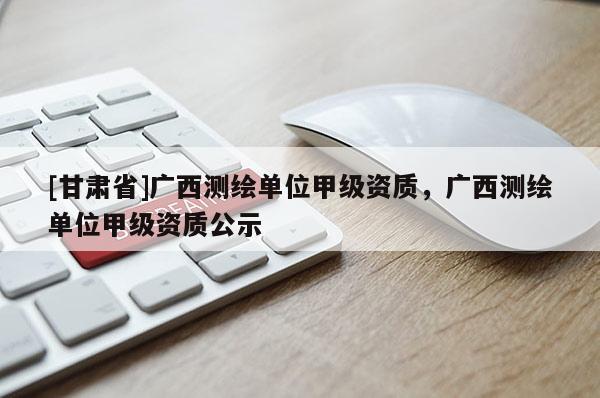 [甘肅省]廣西測繪單位甲級(jí)資質(zhì)，廣西測繪單位甲級(jí)資質(zhì)公示