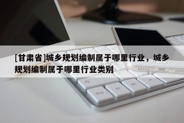 [甘肅省]城鄉(xiāng)規(guī)劃編制屬于哪里行業(yè)，城鄉(xiāng)規(guī)劃編制屬于哪里行業(yè)類別
