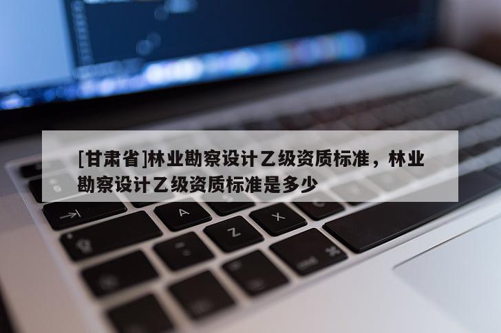 [甘肅省]林業(yè)勘察設(shè)計乙級資質(zhì)標準，林業(yè)勘察設(shè)計乙級資質(zhì)標準是多少